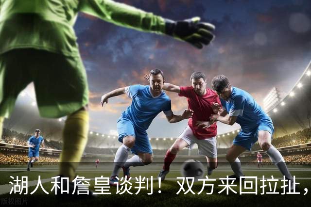 湖人和詹皇谈判！双方来回拉扯，有意14+10顶级中锋，曾要价小里